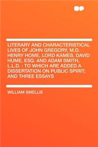 Literary and Characteristical Lives of John Gregory, M.D. Henry Home, Lord Kames. David Hume, Esq. and Adam Smith, L.L.D.: To Which Are Added a Dissertation on Public Spirit; And Three Essays