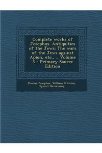 Complete Works of Josephus. Antiquities of the Jews; The Wars of the Jews Against Apion, Etc., .. Volume 3