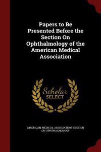 Papers to Be Presented Before the Section on Ophthalmology of the American Medical Association