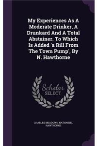 My Experiences as a Moderate Drinker, a Drunkard and a Total Abstainer. to Which Is Added 'a Rill from the Town Pump', by N. Hawthorne