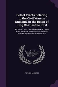 Select Tracts Relating to the Civil Wars in England, in the Reign of King Charles the First