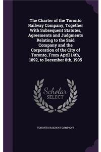 Charter of the Toronto Railway Company, Together With Subsequent Statutes, Agreements and Judgments Relating to the Said Company and the Corporation of the City of Toronto, From April 14th, 1892, to December 8th, 1905