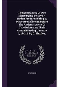 The Expediency of One Man's Dying to Save a Nation from Perishing. a Discourse Delivered Before the Antient Society of True Britons, at Their Annual Meeting, January 1, 1741-2. by C. Thurloe,