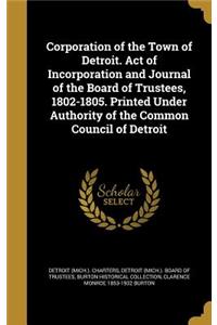 Corporation of the Town of Detroit. Act of Incorporation and Journal of the Board of Trustees, 1802-1805. Printed Under Authority of the Common Council of Detroit