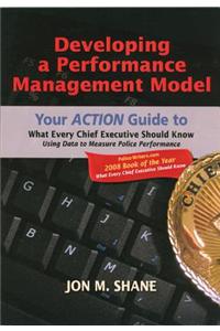 Developing a Performance Management Model: Your Action Guide to What Every Chief Executive Should Know Using Data to Measure Police Performance: Your ACTION Guide to What Every Chief Executive Should Know, Using Data to Measure Police Performance