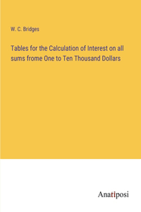 Tables for the Calculation of Interest on all sums frome One to Ten Thousand Dollars