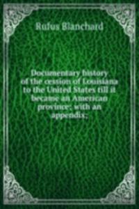 Documentary history of the cession of Louisiana to the United States till it became an American province; with an appendix;