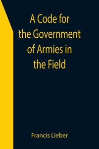 Code for the Government of Armies in the Field; as authorized by the laws and usages of war on land.