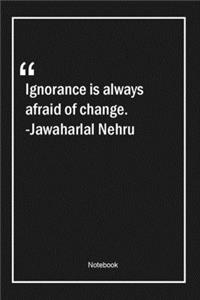 Ignorance is always afraid of change. -Jawaharlal Nehru