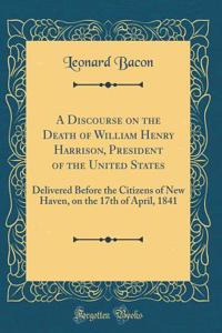 A Discourse on the Death of William Henry Harrison, President of the United States: Delivered Before the Citizens of New Haven, on the 17th of April, 1841 (Classic Reprint)