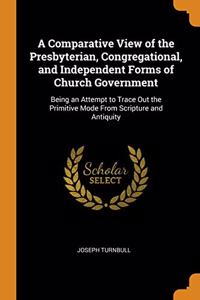 A Comparative View of the Presbyterian, Congregational, and Independent Forms of Church Government: Being an Attempt to Trace Out the Primitive Mode F