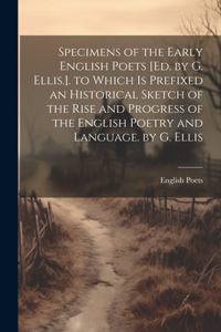 Specimens of the Early English Poets [Ed. by G. Ellis.]. to Which Is Prefixed an Historical Sketch of the Rise and Progress of the English Poetry and Language. by G. Ellis