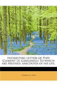 Interesting Letters of Pope Clement 14. Ganganelli to Which Are Prefixed, Anecdotes of His Life.