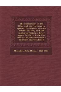 The Supremacy of the Bible and Its Relations to Speculative Science, Remote Ancient History and the Higher Criticism; A Brief Appeal to Facts, Inductive Reason and Common-Sense - Primary Source Edition