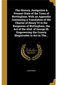 The History, Antiquities & Present State of the Town of Nottingham; With an Appendix Containing a Translation of the Charter of Henry VI to the Burgesses of Nottingham, the Act of the 43rd. of George III. Empowering the County Magistrates to Act in