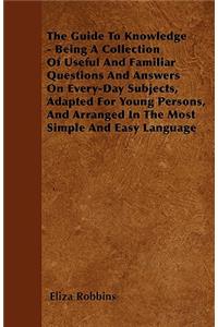 The Guide To Knowledge - Being A Collection Of Useful And Familiar Questions And Answers On Every-Day Subjects, Adapted For Young Persons, And Arranged In The Most Simple And Easy Language