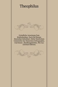 Grundliche Anweisung Zum Briefschreiben: Nach Der Besten Deutschen Schreibart; Nebst Deutlichem Unterrichte Zur Deutschen Orthographie, Und Einem . Handlungsbriefen, Wie Auc (German Edition)