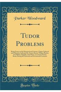Tudor Problems: Being Essays on the Historical and Literary, Claims Ciphered and Otherwise Indicated By, Francis Bacon, William Rawley, Sir William, Dugdale, and Others, in Certain Printed, Books During the Sixteenth and Seventeenth Centuries