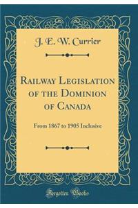 Railway Legislation of the Dominion of Canada: From 1867 to 1905 Inclusive (Classic Reprint): From 1867 to 1905 Inclusive (Classic Reprint)