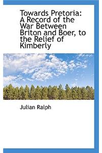 Towards Pretoria: A Record of the War Between Briton and Boer, to the Relief of Kimberly