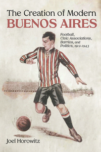 Creation of Modern Buenos Aires: Football, Civic Associations, Barrios, and Politics, 1912-1943