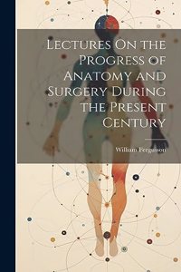 Lectures On the Progress of Anatomy and Surgery During the Present Century