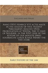 Anno XXVI Henrici VIII Actes Made in the Session of This Present Parlyament, Holden Vpon Prorogation at Westm, the III Daye of Nouebre, in the XXVI Yere of the Reygne of Our Mooste Drad Soueraigne Lorde Kynge Henry the VIII (1538)