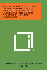 Report of the Commission on International Labor Legislation of the Peace Conference; The British National Industrial Conference