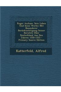 Roger Ascham. Sein Leben Und Seine Werke; Mit Besonderer Berucksichtigung Seiner Berichte Uber Deutschland Aus Den Jahren 1550-1553