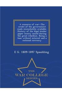 Resource of War--The Credit of the Government Made Immediately Available. History of the Legal Tender Paper Money Issued During the Great Rebellion. Being a Loan Without Interest and a National Currency - War College Series