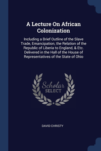 A Lecture On African Colonization: Including a Brief Outline of the Slave Trade, Emancipation, the Relation of the Republic of Liberia to England, & Etc. Delivered in the Hall of the 