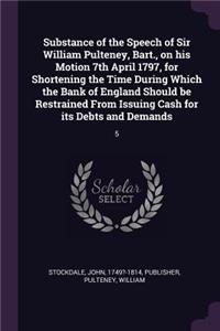 Substance of the Speech of Sir William Pulteney, Bart., on his Motion 7th April 1797, for Shortening the Time During Which the Bank of England Should be Restrained From Issuing Cash for its Debts and Demands