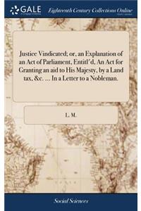 Justice Vindicated; Or, an Explanation of an Act of Parliament, Entitl'd, an ACT for Granting an Aid to His Majesty, by a Land Tax, &c. ... in a Letter to a Nobleman.