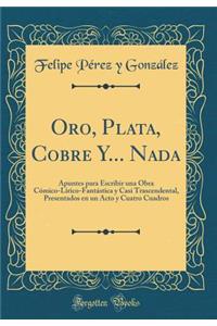 Oro, Plata, Cobre Y... NADA: Apuntes Para Escribir Una Obra CÃ³mico-LÃ­rico-FantÃ¡stica Y Casi Trascendental, Presentados En Un Acto Y Cuatro Cuadros (Classic Reprint)