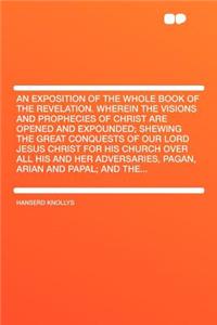 An Exposition of the Whole Book of the Revelation. Wherein the Visions and Prophecies of Christ Are Opened and Expounded; Shewing the Great Conquests of Our Lord Jesus Christ for His Church Over All His and Her Adversaries, Pagan, Arian and Papal;