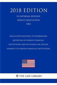 Regulations Relating to Information Reporting by Foreign Financial Institutions and Withlding on Certain Payments to Foreign Financial Institutions (US Internal Revenue Service Regulation) (IRS) (2018 Edition)