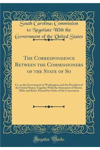 The Correspondence Between the Commissioners of the State of So: Ca, to the Government at Washington and the President of the United States; Together With the Statement of Messrs. Miles and Keitt, Printed by Order of the Convention (Classic Reprint