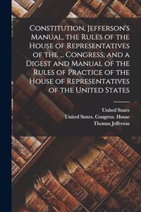 Constitution, Jefferson's Manual, the Rules of the House of Representatives of the ... Congress, and a Digest and Manual of the Rules of Practice of the House of Representatives of the United States