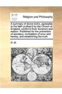 A Summary of Divine Truths, Agreeable to the Faith Profess'd by the Church of England, Confirm'd from Scripture and Reason. Published for the Prevention of Apostacy, Confutation of Error and Heresy, and Establishing the Truth.