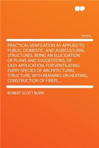 Practical Ventilation as Applied to Public, Domestic, and Agricultural Structures, Being an Elucidation of Plans and Suggestions, of Easy Application, for Ventilating Every Species of Architectural Structure, with Remarks on Heating, Construction o