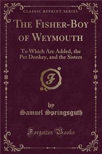 The Fisher-Boy of Weymouth: To Which Are Added, the Pet Donkey, and the Sisters (Classic Reprint)