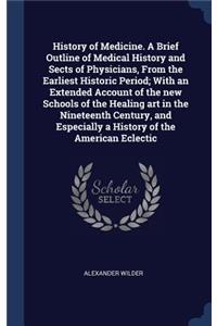 History of Medicine. a Brief Outline of Medical History and Sects of Physicians, from the Earliest Historic Period; With an Extended Account of the New Schools of the Healing Art in the Nineteenth Century, and Especially a History of the American E
