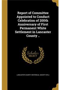 Report of Committee Appointed to Conduct Celebration of 200th Anniversary of First Permanent White Settlement in Lancaster County ..