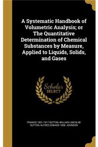 A Systematic Handbook of Volumetric Analysis; Or the Quantitative Determination of Chemical Substances by Measure, Applied to Liquids, Solids, and Gases