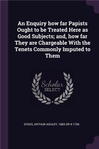 An Enquiry how far Papists Ought to be Treated Here as Good Subjects; and, how far They are Chargeable With the Tenets Commonly Imputed to Them