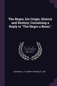 The Negro, his Origin, History and Destiny; Containing a Reply to The Negro a Beast,