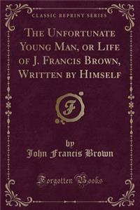 The Unfortunate Young Man, or Life of J. Francis Brown, Written by Himself (Classic Reprint)