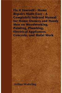 Fix It Yourself - Home Repairs Made Easy - A Completely Indexed Manual for Home Owners and Handy Men on Woodworking, Painting, Plumbing, Electrical Appliances, Concrete, and Metal Work