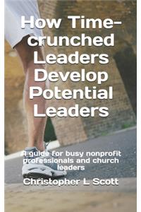 How Time-crunched Leaders Develop Potential Leaders: A Guide for Busy Nonprofit Professionals and Church Leaders