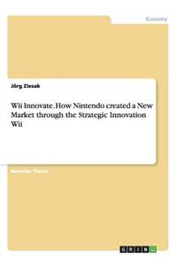 Wii Innovate. How Nintendo created a New Market through the Strategic Innovation Wii